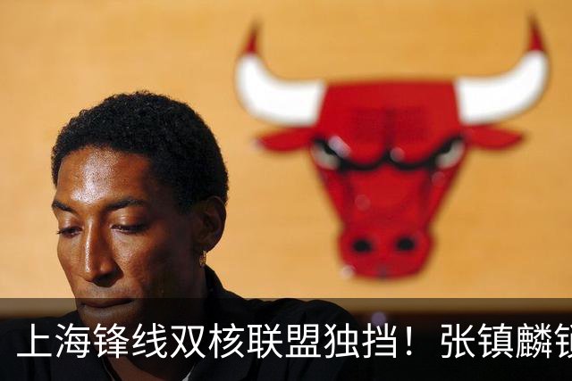 上海锋线双核联盟独挡！张镇麟锁死小外攻守齐爆，李弘权万金油！